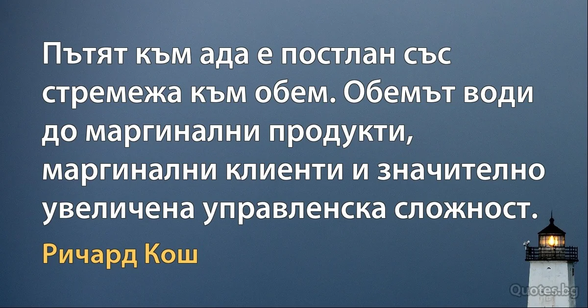 Пътят към ада е постлан със стремежа към обем. Обемът води до маргинални продукти, маргинални клиенти и значително увеличена управленска сложност. (Ричард Кош)