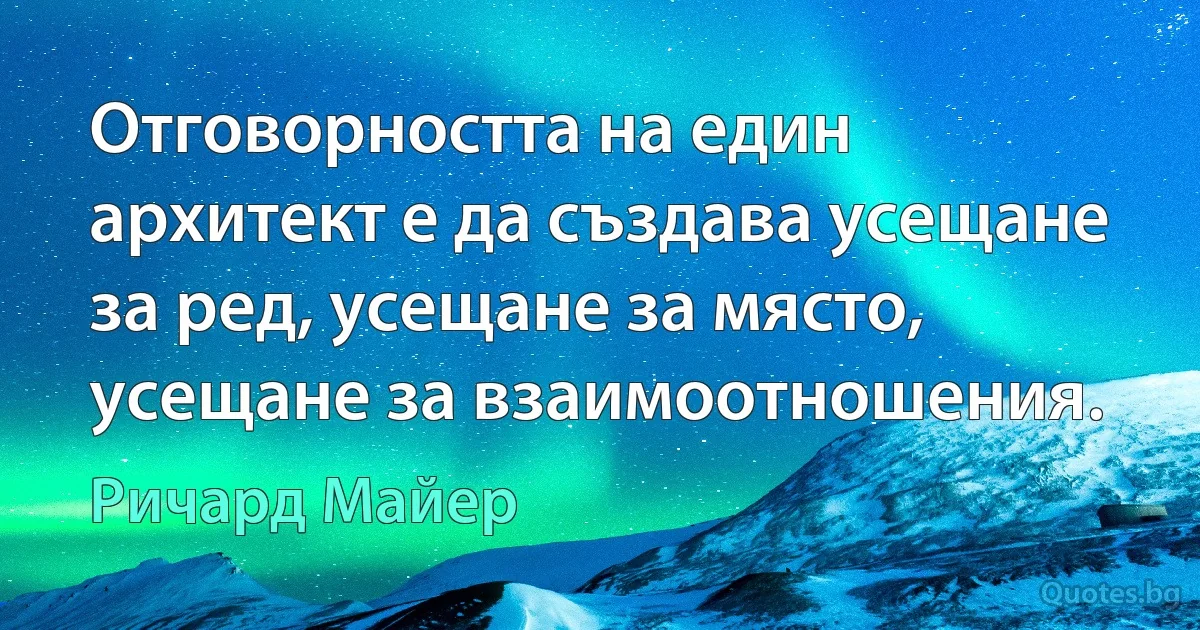 Отговорността на един архитект е да създава усещане за ред, усещане за място, усещане за взаимоотношения. (Ричард Майер)