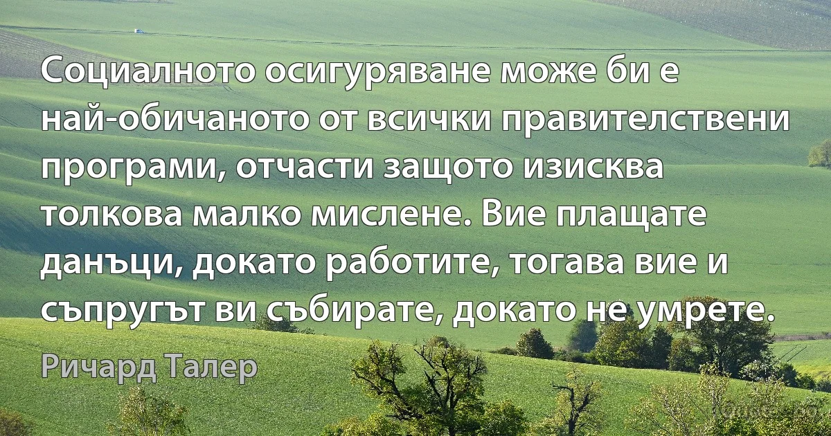 Социалното осигуряване може би е най-обичаното от всички правителствени програми, отчасти защото изисква толкова малко мислене. Вие плащате данъци, докато работите, тогава вие и съпругът ви събирате, докато не умрете. (Ричард Талер)