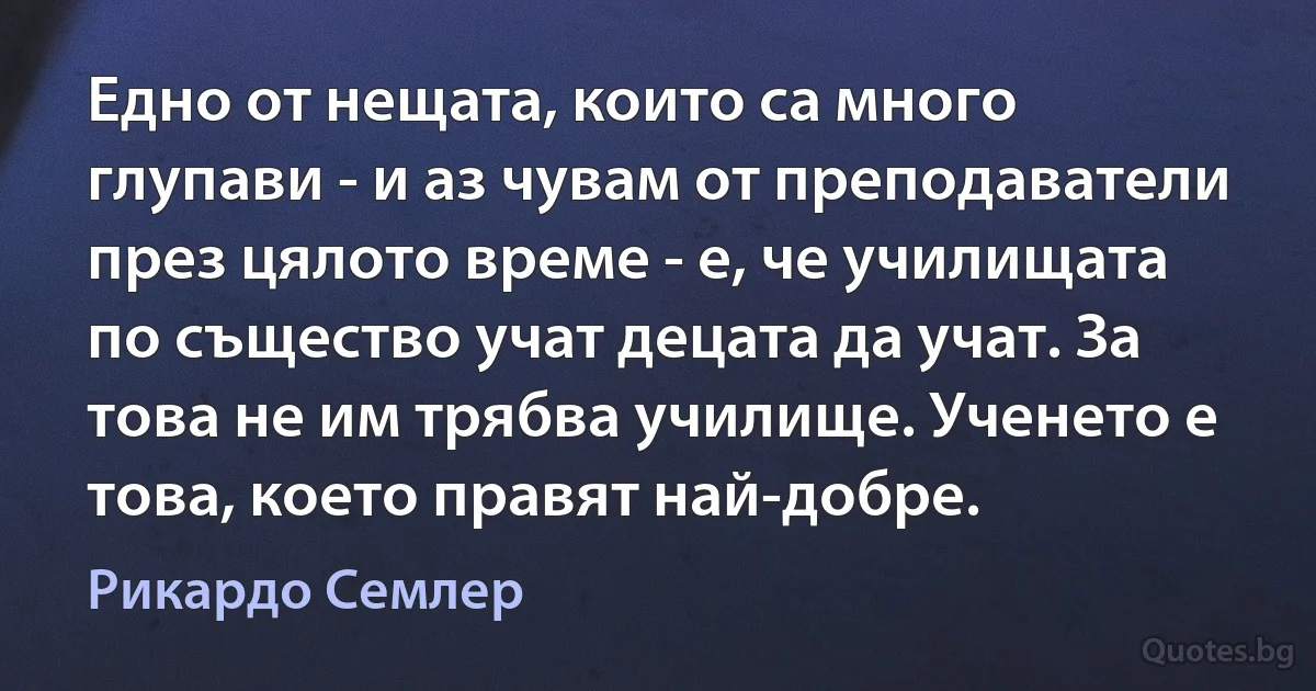 Едно от нещата, които са много глупави - и аз чувам от преподаватели през цялото време - е, че училищата по същество учат децата да учат. За това не им трябва училище. Ученето е това, което правят най-добре. (Рикардо Семлер)