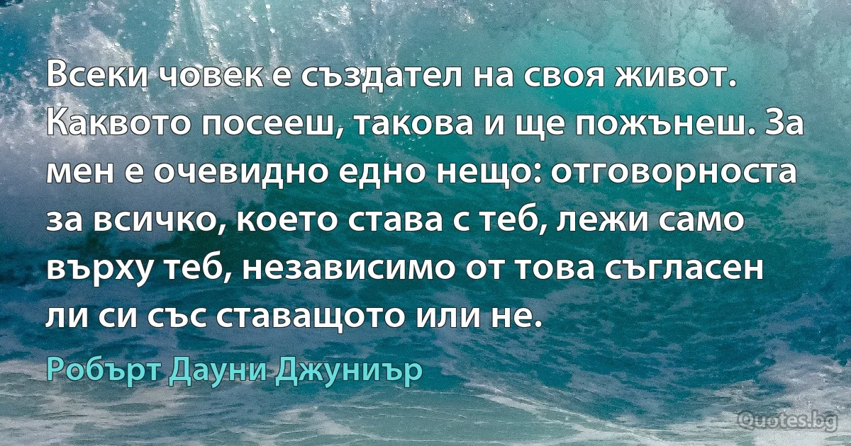 Всеки човек е създател на своя живот. Каквото посееш, такова и ще пожънеш. За мен е очевидно едно нещо: отговорноста за всичко, което става с теб, лежи само върху теб, независимо от това съгласен ли си със ставащото или не. (Робърт Дауни Джуниър)