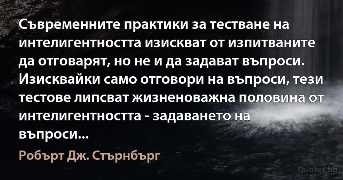 Съвременните практики за тестване на интелигентността изискват от изпитваните да отговарят, но не и да задават въпроси. Изисквайки само отговори на въпроси, тези тестове липсват жизненоважна половина от интелигентността - задаването на въпроси... (Робърт Дж. Стърнбърг)