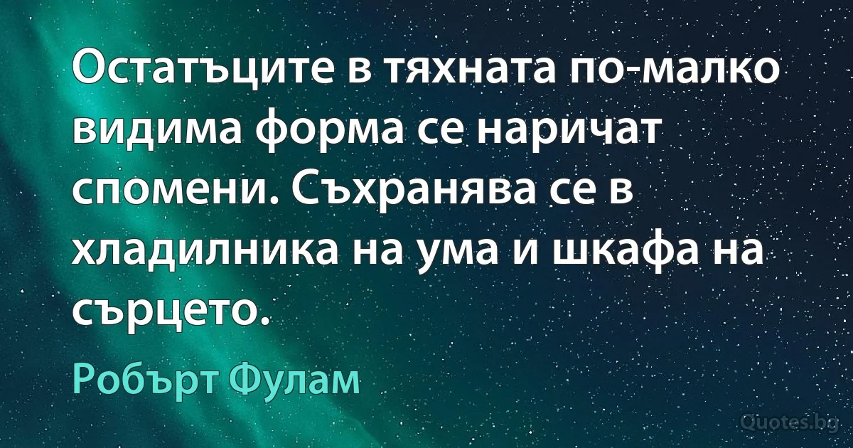 Остатъците в тяхната по-малко видима форма се наричат спомени. Съхранява се в хладилника на ума и шкафа на сърцето. (Робърт Фулам)