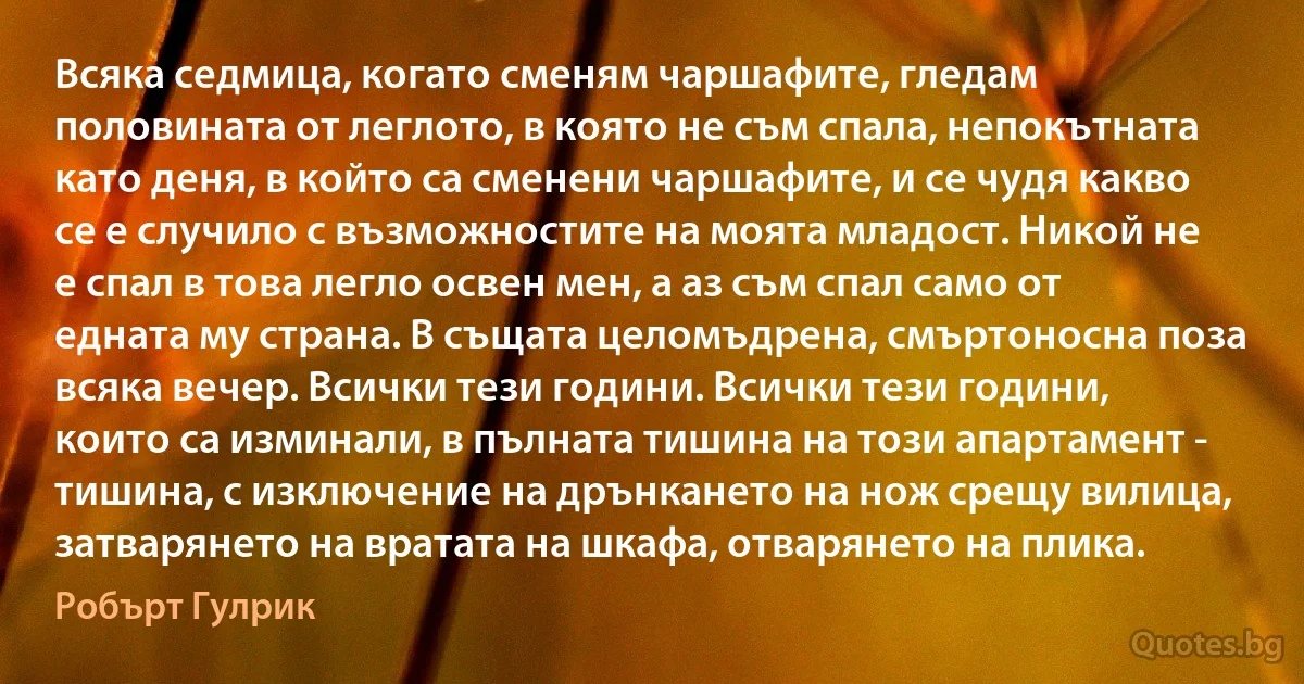 Всяка седмица, когато сменям чаршафите, гледам половината от леглото, в която не съм спала, непокътната като деня, в който са сменени чаршафите, и се чудя какво се е случило с възможностите на моята младост. Никой не е спал в това легло освен мен, а аз съм спал само от едната му страна. В същата целомъдрена, смъртоносна поза всяка вечер. Всички тези години. Всички тези години, които са изминали, в пълната тишина на този апартамент - тишина, с изключение на дрънкането на нож срещу вилица, затварянето на вратата на шкафа, отварянето на плика. (Робърт Гулрик)