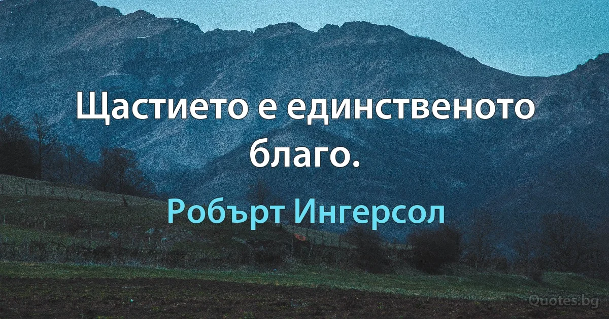 Щастието е единственото благо. (Робърт Ингерсол)