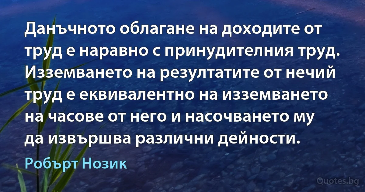 Данъчното облагане на доходите от труд е наравно с принудителния труд. Изземването на резултатите от нечий труд е еквивалентно на изземването на часове от него и насочването му да извършва различни дейности. (Робърт Нозик)