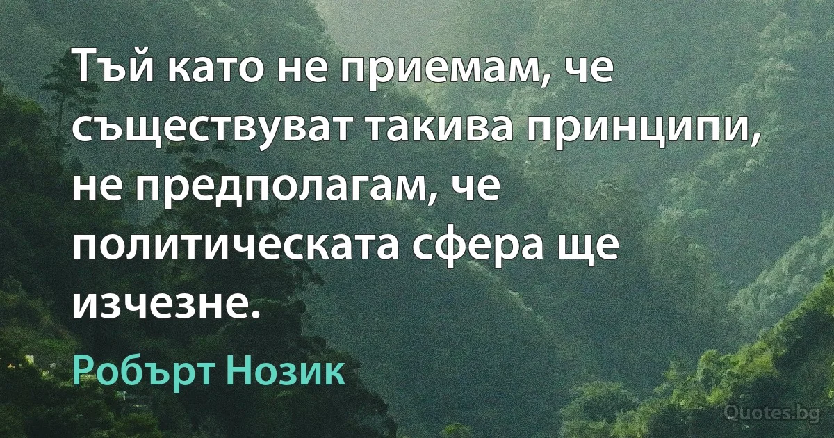 Тъй като не приемам, че съществуват такива принципи, не предполагам, че политическата сфера ще изчезне. (Робърт Нозик)