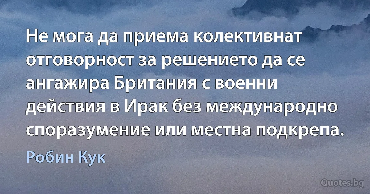 Не мога да приема колективнат отговорност за решението да се ангажира Британия с военни действия в Ирак без международно споразумение или местна подкрепа. (Робин Кук)