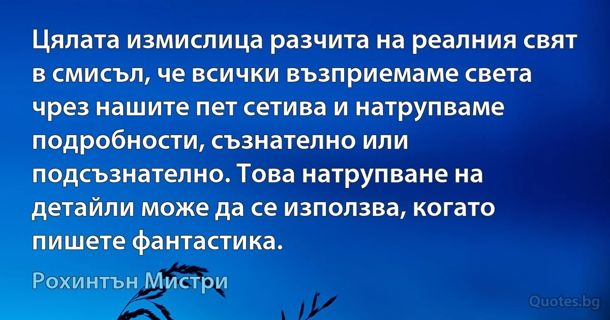 Цялата измислица разчита на реалния свят в смисъл, че всички възприемаме света чрез нашите пет сетива и натрупваме подробности, съзнателно или подсъзнателно. Това натрупване на детайли може да се използва, когато пишете фантастика. (Рохинтън Мистри)