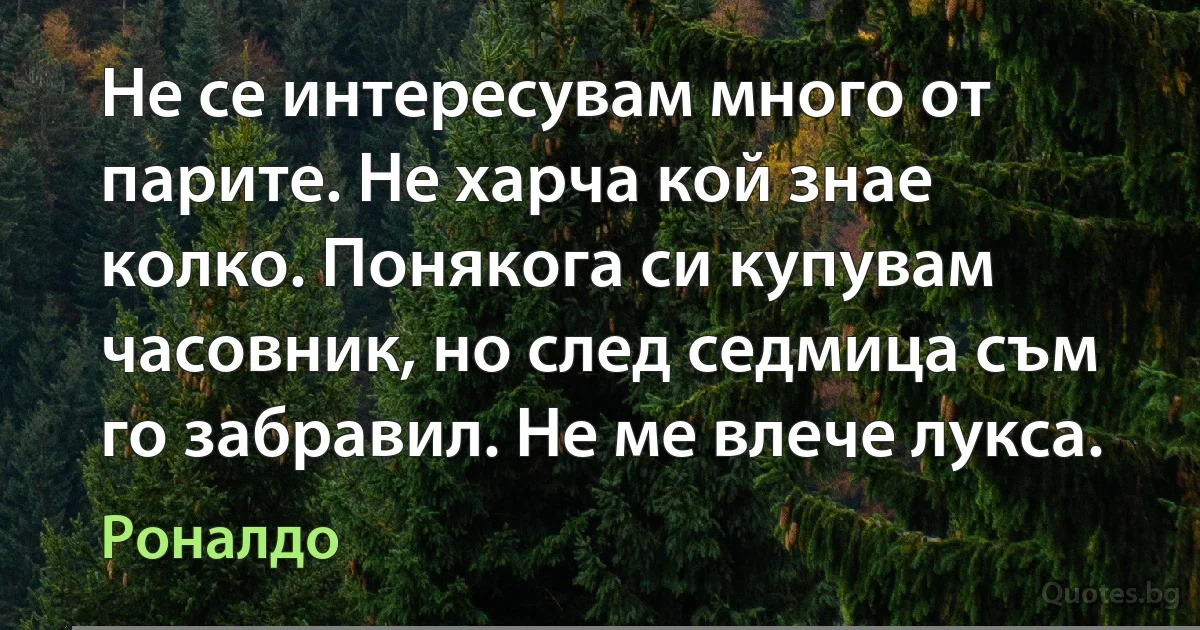 Не се интересувам много от парите. Не харча кой знае колко. Понякога си купувам часовник, но след седмица съм го забравил. Не ме влече лукса. (Роналдо)