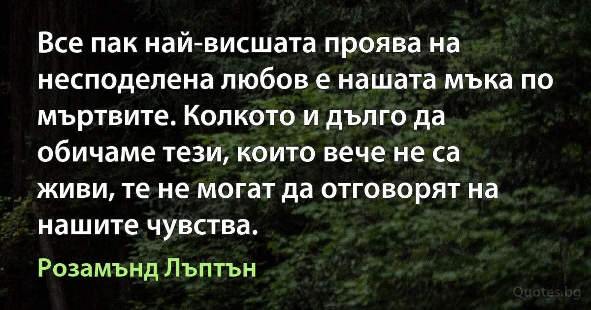 Все пак най-висшата проява на несподелена любов е нашата мъка по мъртвите. Колкото и дълго да обичаме тези, които вече не са живи, те не могат да отговорят на нашите чувства. (Розамънд Лъптън)