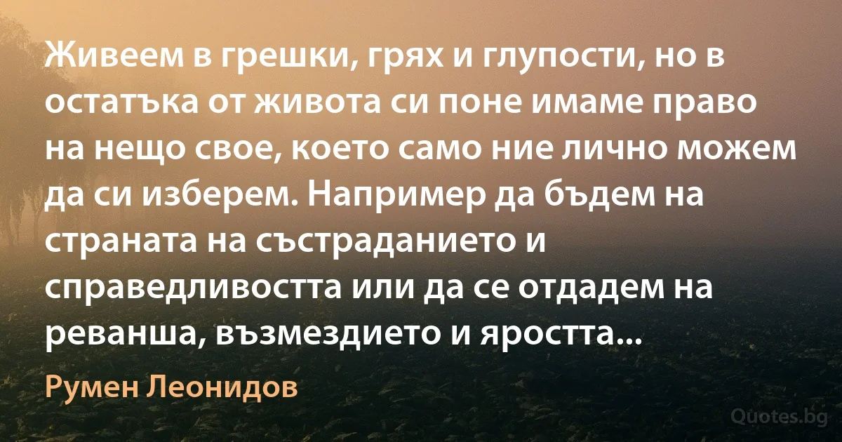 Живеем в грешки, грях и глупости, но в остатъка от живота си поне имаме право на нещо свое, което само ние лично можем да си изберем. Например да бъдем на страната на състраданието и справедливостта или да се отдадем на реванша, възмездието и яростта... (Румен Леонидов)