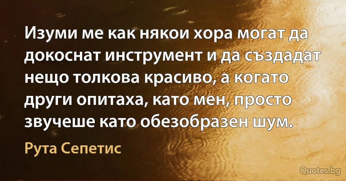 Изуми ме как някои хора могат да докоснат инструмент и да създадат нещо толкова красиво, а когато други опитаха, като мен, просто звучеше като обезобразен шум. (Рута Сепетис)