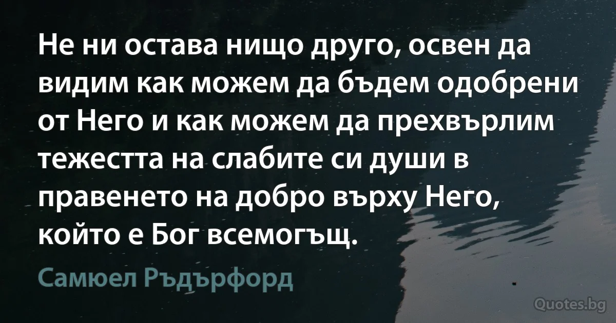 Не ни остава нищо друго, освен да видим как можем да бъдем одобрени от Него и как можем да прехвърлим тежестта на слабите си души в правенето на добро върху Него, който е Бог всемогъщ. (Самюел Ръдърфорд)