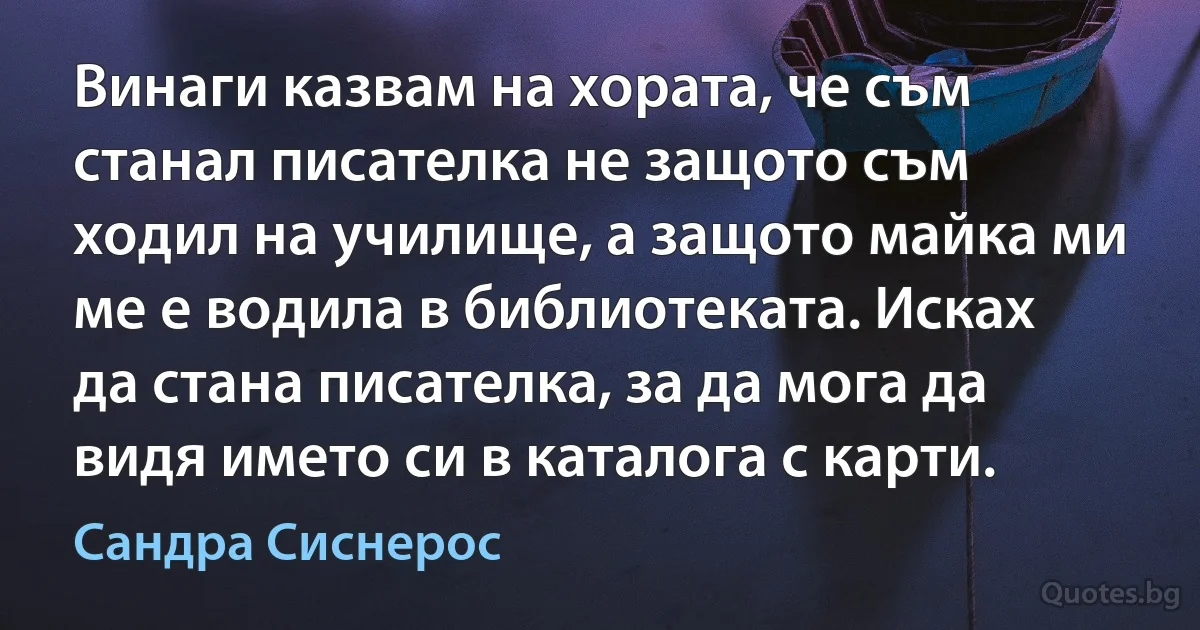 Винаги казвам на хората, че съм станал писателка не защото съм ходил на училище, а защото майка ми ме е водила в библиотеката. Исках да стана писателка, за да мога да видя името си в каталога с карти. (Сандра Сиснерос)