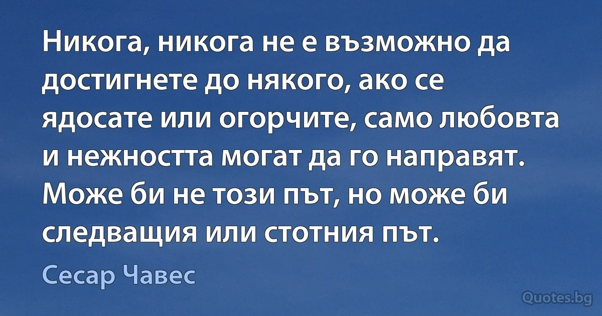 Никога, никога не е възможно да достигнете до някого, ако се ядосате или огорчите, само любовта и нежността могат да го направят. Може би не този път, но може би следващия или стотния път. (Сесар Чавес)