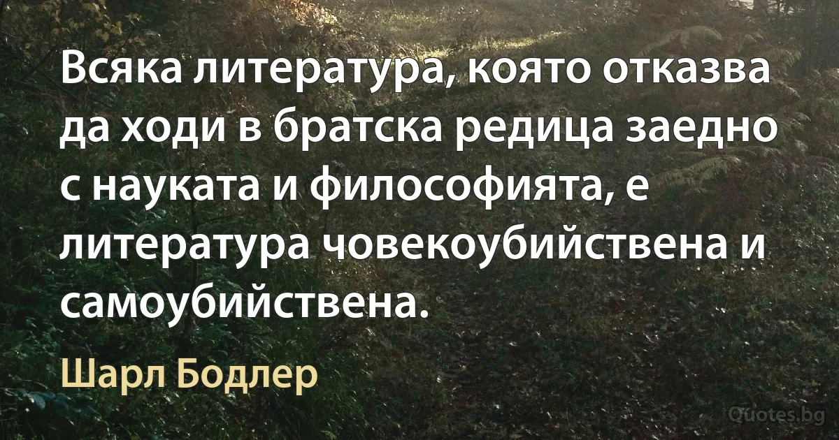 Всяка литература, която отказва да ходи в братска редица заедно с науката и философията, е литература човекоубийствена и самоубийствена. (Шарл Бодлер)