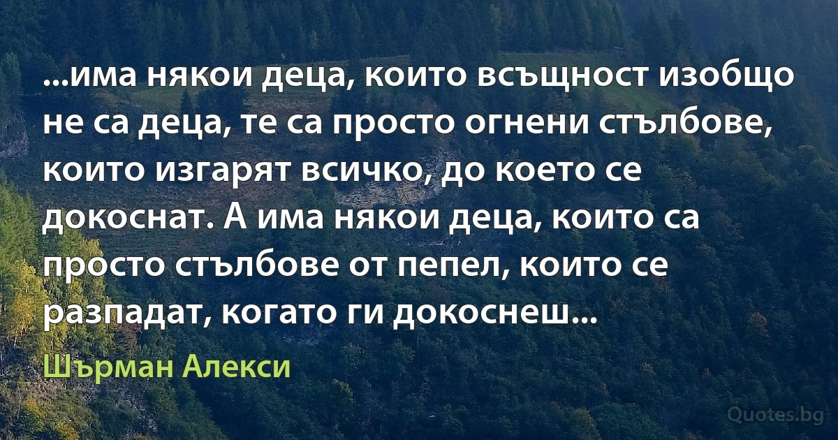 ...има някои деца, които всъщност изобщо не са деца, те са просто огнени стълбове, които изгарят всичко, до което се докоснат. А има някои деца, които са просто стълбове от пепел, които се разпадат, когато ги докоснеш... (Шърман Алекси)