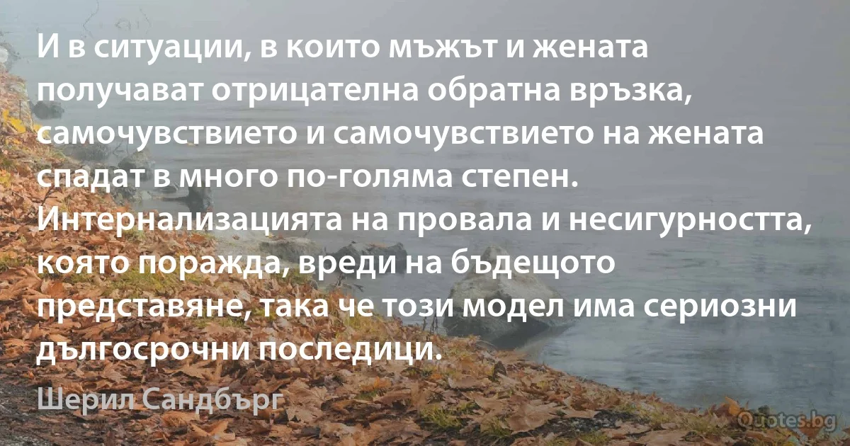 И в ситуации, в които мъжът и жената получават отрицателна обратна връзка, самочувствието и самочувствието на жената спадат в много по-голяма степен. Интернализацията на провала и несигурността, която поражда, вреди на бъдещото представяне, така че този модел има сериозни дългосрочни последици. (Шерил Сандбърг)