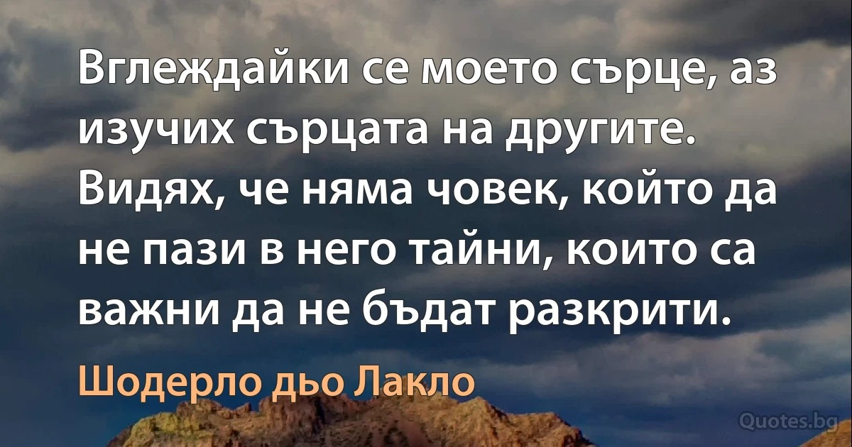 Вглеждайки се моето сърце, аз изучих сърцата на другите. Видях, че няма човек, който да не пази в него тайни, които са важни да не бъдат разкрити. (Шодерло дьо Лакло)