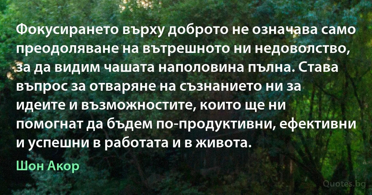 Фокусирането върху доброто не означава само преодоляване на вътрешното ни недоволство, за да видим чашата наполовина пълна. Става въпрос за отваряне на съзнанието ни за идеите и възможностите, които ще ни помогнат да бъдем по-продуктивни, ефективни и успешни в работата и в живота. (Шон Акор)