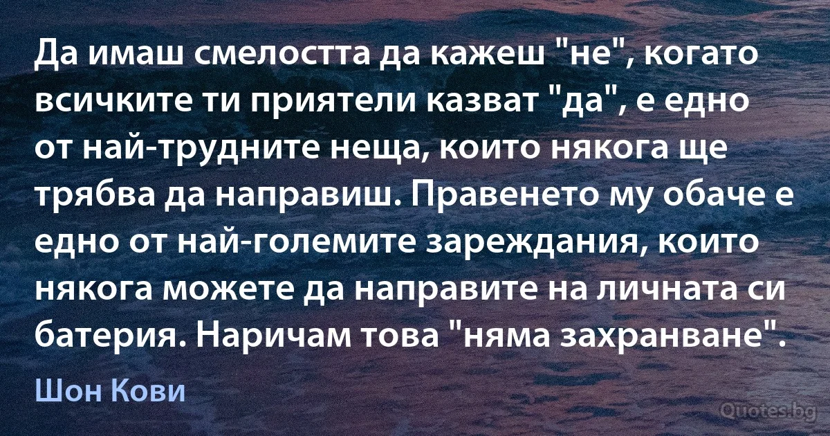 Да имаш смелостта да кажеш "не", когато всичките ти приятели казват "да", е едно от най-трудните неща, които някога ще трябва да направиш. Правенето му обаче е едно от най-големите зареждания, които някога можете да направите на личната си батерия. Наричам това "няма захранване". (Шон Кови)