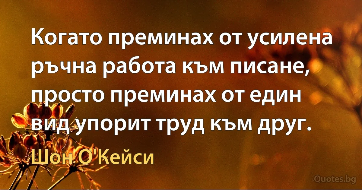 Когато преминах от усилена ръчна работа към писане, просто преминах от един вид упорит труд към друг. (Шон О'Кейси)