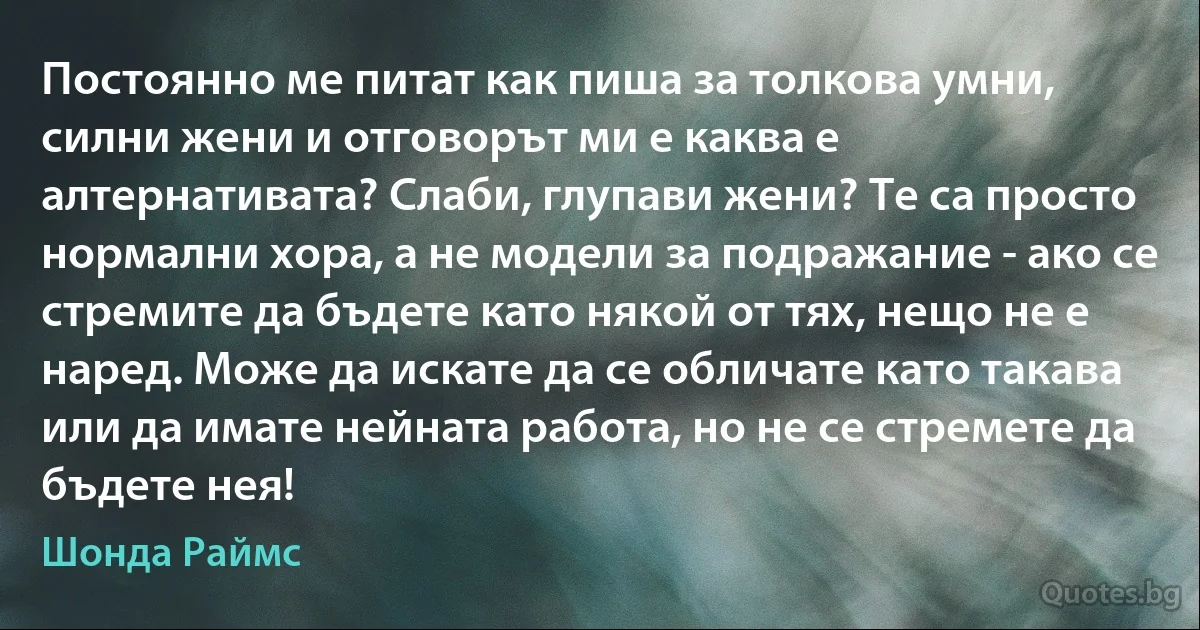 Постоянно ме питат как пиша за толкова умни, силни жени и отговорът ми е каква е алтернативата? Слаби, глупави жени? Те са просто нормални хора, а не модели за подражание - ако се стремите да бъдете като някой от тях, нещо не е наред. Може да искате да се обличате като такава или да имате нейната работа, но не се стремете да бъдете нея! (Шонда Раймс)