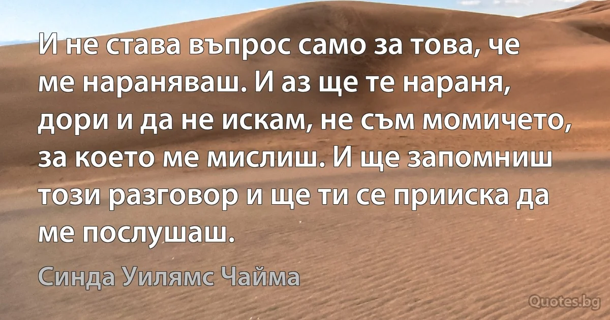 И не става въпрос само за това, че ме нараняваш. И аз ще те нараня, дори и да не искам, не съм момичето, за което ме мислиш. И ще запомниш този разговор и ще ти се прииска да ме послушаш. (Синда Уилямс Чайма)