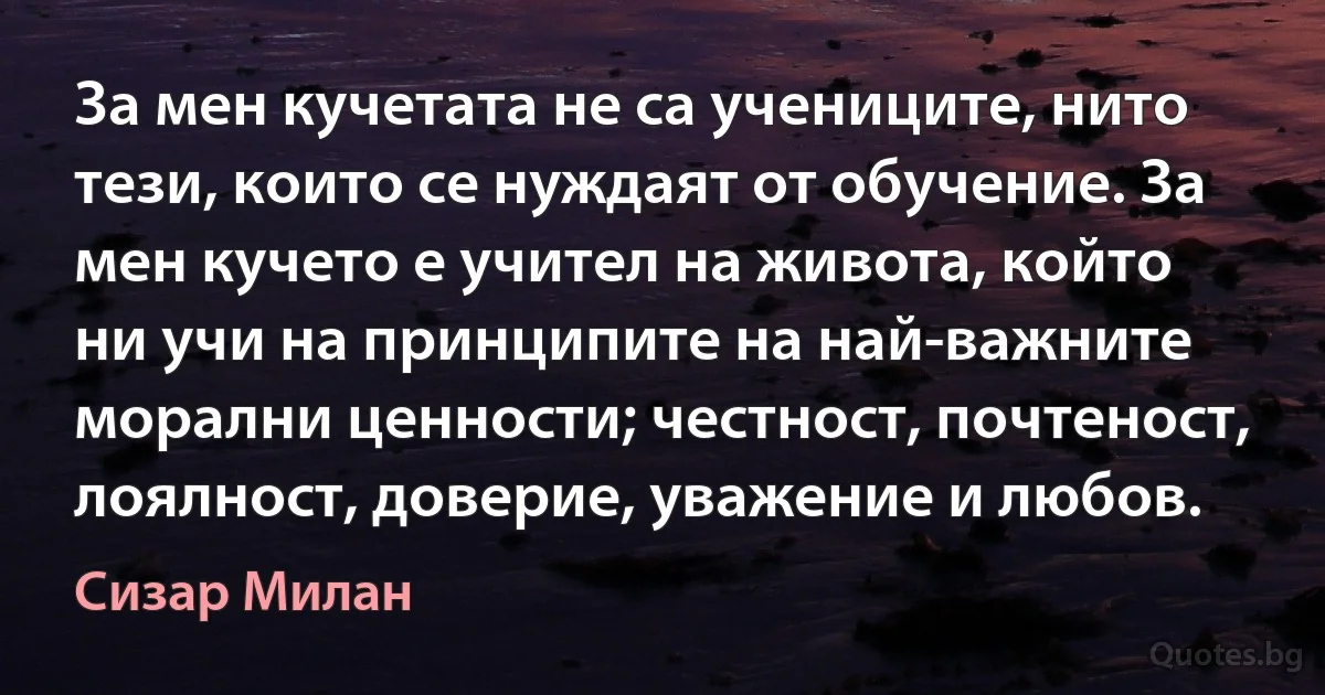 За мен кучетата не са учениците, нито тези, които се нуждаят от обучение. За мен кучето е учител на живота, който ни учи на принципите на най-важните морални ценности; честност, почтеност, лоялност, доверие, уважение и любов. (Сизар Милан)