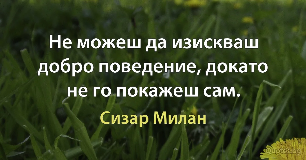 Не можеш да изискваш добро поведение, докато не го покажеш сам. (Сизар Милан)