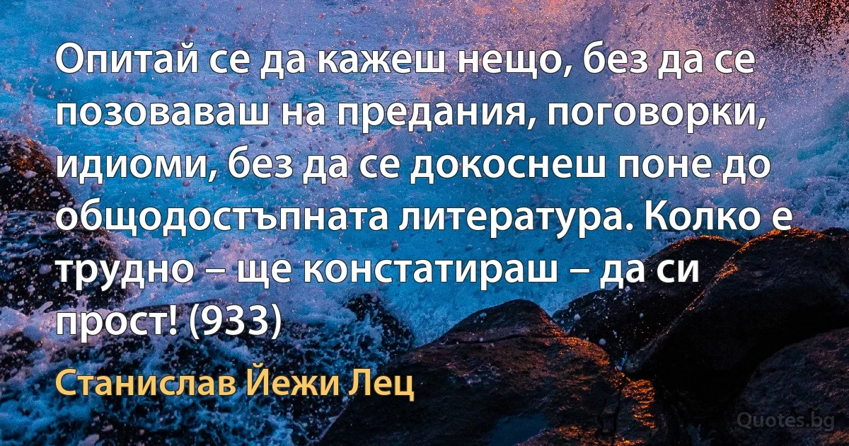 Опитай се да кажеш нещо, без да се позоваваш на предания, поговорки, идиоми, без да се докоснеш поне до общодостъпната литература. Колко е трудно – ще констатираш – да си прост! (933) (Станислав Йежи Лец)