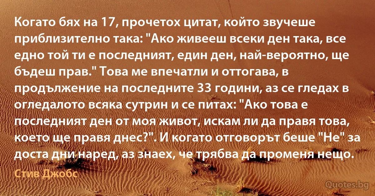 Когато бях на 17, прочетох цитат, който звучеше приблизително така: "Ако живееш всеки ден така, все едно той ти е последният, един ден, най-вероятно, ще бъдеш прав." Това ме впечатли и оттогава, в продължение на последните 33 години, аз се гледах в огледалото всяка сутрин и се питах: "Ако това е последният ден от моя живот, искам ли да правя това, което ще правя днес?". И когато отговорът беше "Не" за доста дни наред, аз знаех, че трябва да променя нещо. (Стив Джобс)