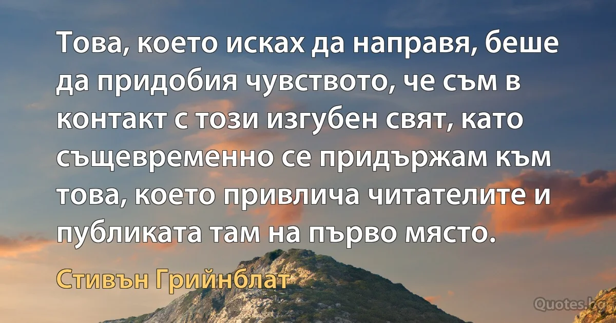 Това, което исках да направя, беше да придобия чувството, че съм в контакт с този изгубен свят, като същевременно се придържам към това, което привлича читателите и публиката там на първо място. (Стивън Грийнблат)