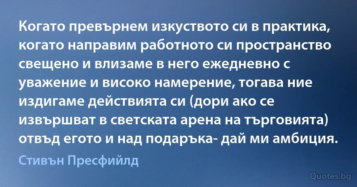 Когато превърнем изкуството си в практика, когато направим работното си пространство свещено и влизаме в него ежедневно с уважение и високо намерение, тогава ние издигаме действията си (дори ако се извършват в светската арена на търговията) отвъд егото и над подаръка- дай ми амбиция. (Стивън Пресфийлд)