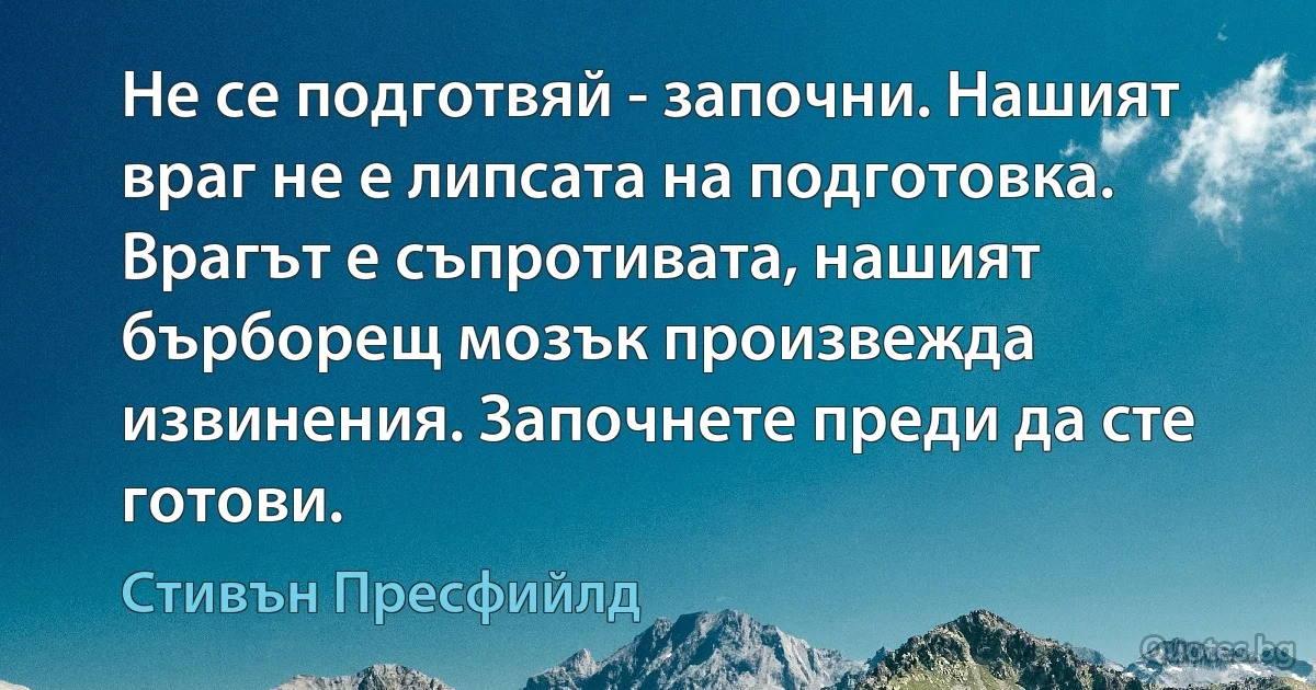 Не се подготвяй - започни. Нашият враг не е липсата на подготовка. Врагът е съпротивата, нашият бърборещ мозък произвежда извинения. Започнете преди да сте готови. (Стивън Пресфийлд)