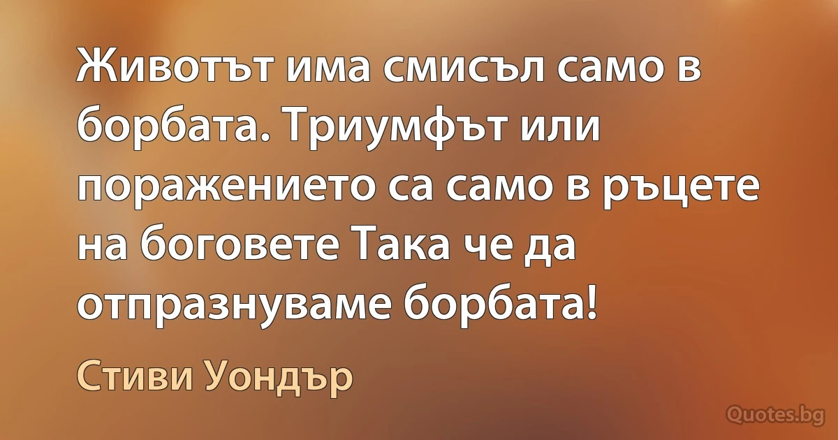 Животът има смисъл само в борбата. Триумфът или поражението са само в ръцете на боговете Така че да отпразнуваме борбата! (Стиви Уондър)