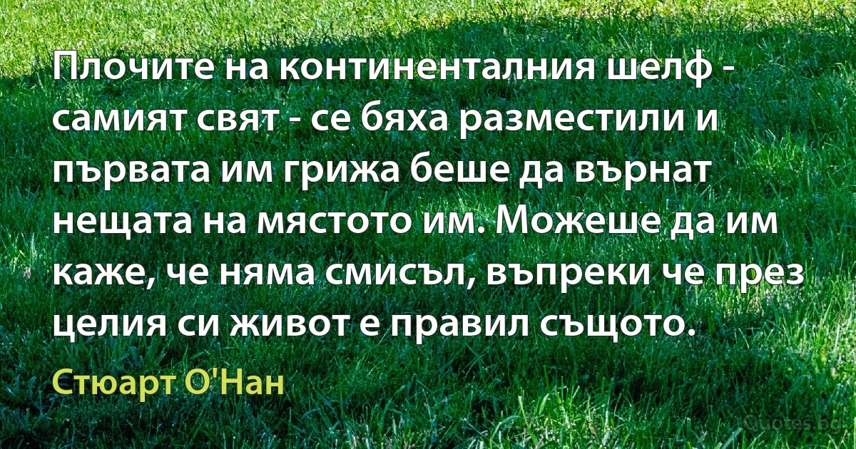 Плочите на континенталния шелф - самият свят - се бяха разместили и първата им грижа беше да върнат нещата на мястото им. Можеше да им каже, че няма смисъл, въпреки че през целия си живот е правил същото. (Стюарт О'Нан)