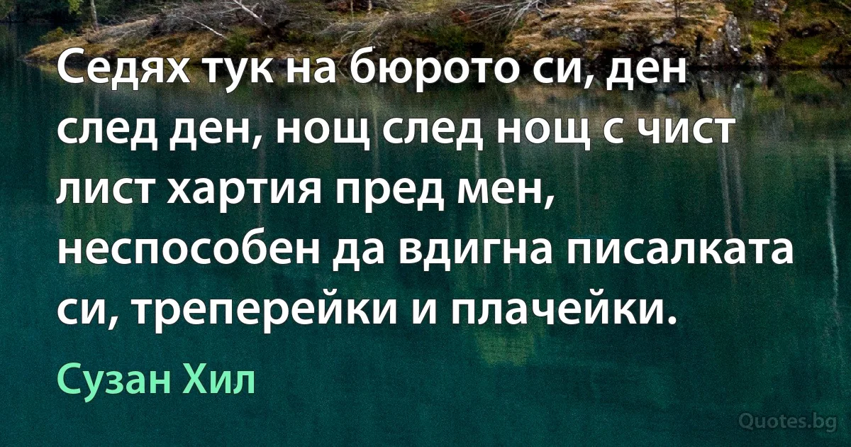 Седях тук на бюрото си, ден след ден, нощ след нощ с чист лист хартия пред мен, неспособен да вдигна писалката си, треперейки и плачейки. (Сузан Хил)