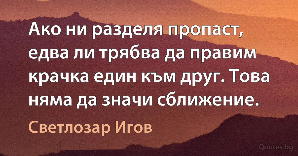 Ако ни разделя пропаст, едва ли трябва да правим крачка един към друг. Това няма да значи сближение. (Светлозар Игов)