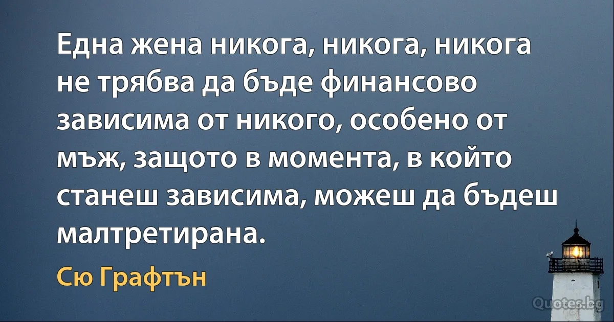 Една жена никога, никога, никога не трябва да бъде финансово зависима от никого, особено от мъж, защото в момента, в който станеш зависима, можеш да бъдеш малтретирана. (Сю Графтън)