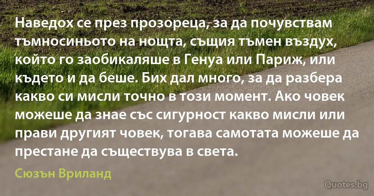 Наведох се през прозореца, за да почувствам тъмносиньото на нощта, същия тъмен въздух, който го заобикаляше в Генуа или Париж, или където и да беше. Бих дал много, за да разбера какво си мисли точно в този момент. Ако човек можеше да знае със сигурност какво мисли или прави другият човек, тогава самотата можеше да престане да съществува в света. (Сюзън Вриланд)