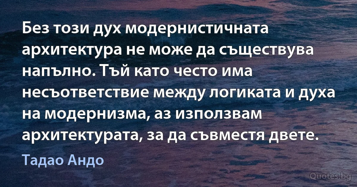 Без този дух модернистичната архитектура не може да съществува напълно. Тъй като често има несъответствие между логиката и духа на модернизма, аз използвам архитектурата, за да съвместя двете. (Тадао Андо)