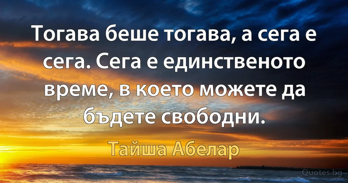 Тогава беше тогава, а сега е сега. Сега е единственото време, в което можете да бъдете свободни. (Тайша Абелар)