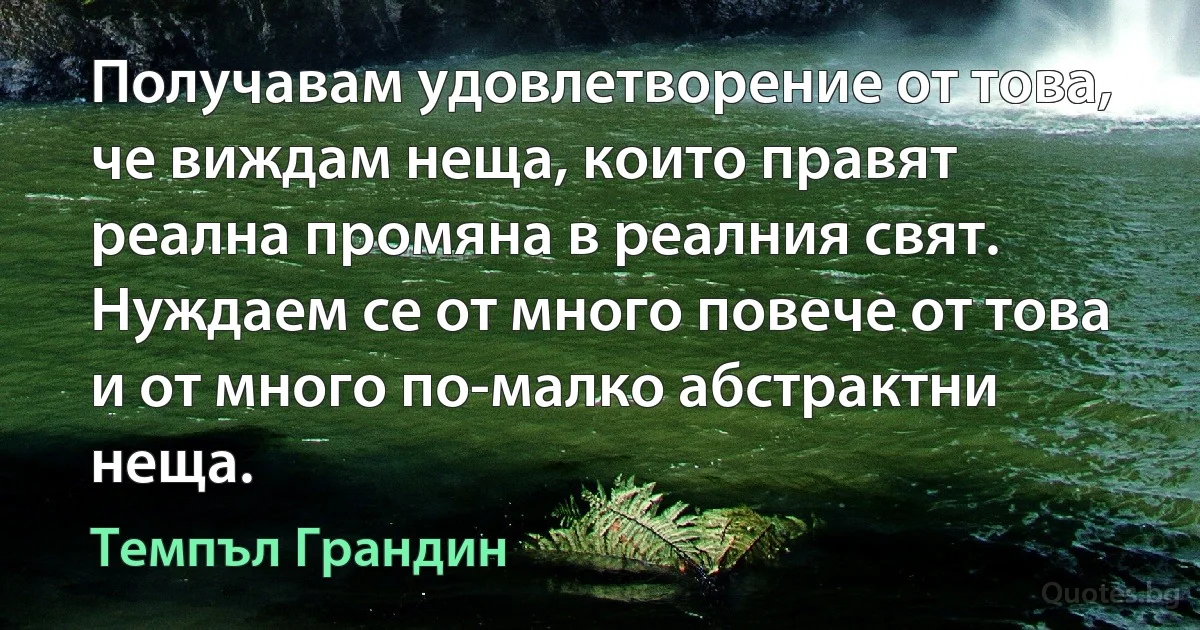 Получавам удовлетворение от това, че виждам неща, които правят реална промяна в реалния свят. Нуждаем се от много повече от това и от много по-малко абстрактни неща. (Темпъл Грандин)