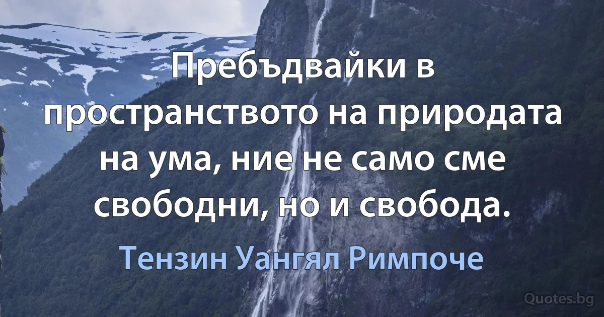 Пребъдвайки в пространството на природата на ума, ние не само сме свободни, но и свобода. (Тензин Уангял Римпоче)