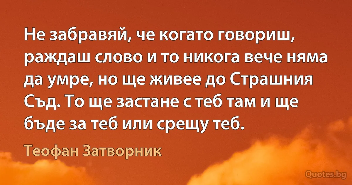 Не забравяй, че когато говориш, раждаш слово и то никога вече няма да умре, но ще живее до Страшния Съд. То ще застане с теб там и ще бъде за теб или срещу теб. (Теофан Затворник)