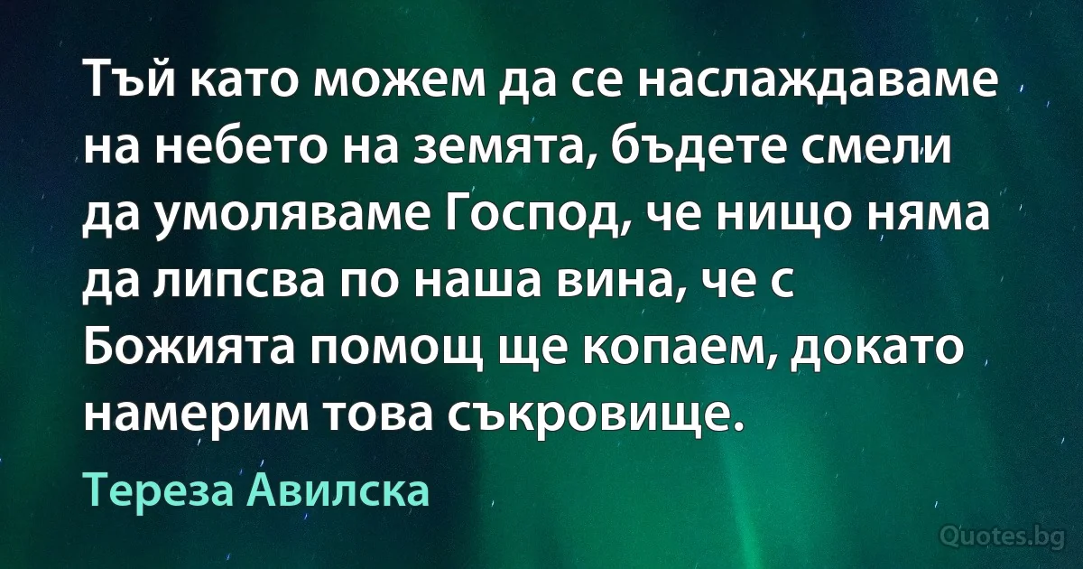 Тъй като можем да се наслаждаваме на небето на земята, бъдете смели да умоляваме Господ, че нищо няма да липсва по наша вина, че с Божията помощ ще копаем, докато намерим това съкровище. (Тереза Авилска)