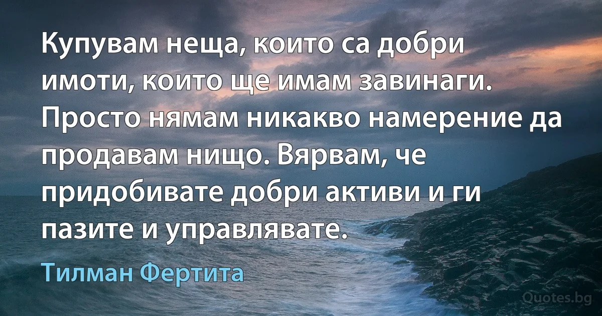 Купувам неща, които са добри имоти, които ще имам завинаги. Просто нямам никакво намерение да продавам нищо. Вярвам, че придобивате добри активи и ги пазите и управлявате. (Тилман Фертита)