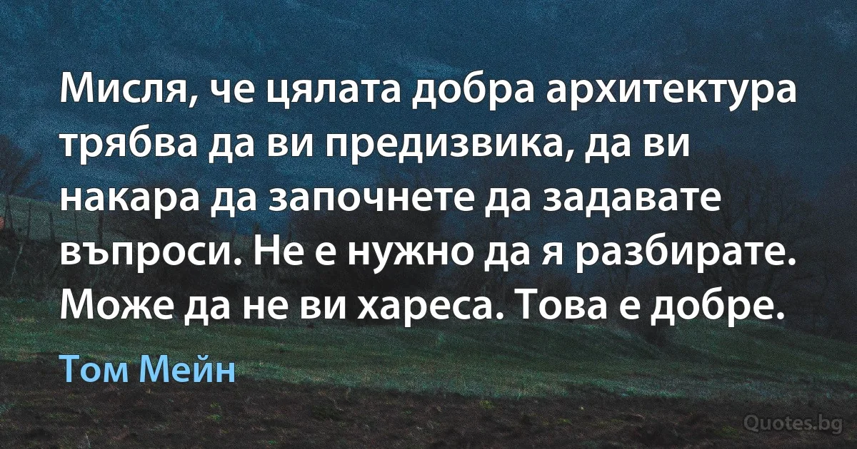 Мисля, че цялата добра архитектура трябва да ви предизвика, да ви накара да започнете да задавате въпроси. Не е нужно да я разбирате. Може да не ви хареса. Това е добре. (Том Мейн)